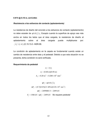 63
6 N°4 @ 0.19 m, Lb=2.44m
Resistencia a los esfuerzos de contacto (aplastamiento)
La resistencia de diseño del concreto a los esfuerzos de contacto (aplastamiento)
no debe exceder de 185.0 Afc
′φ ; Excepto cuando la superficie de apoyo sea más
ancha en todos los lados que el área cargada, la resistencia de diseño al
aplastamiento sobre el área cargada puede multiplicarse por:
,2/ 12 ≤AA (C.10.13.2 –NSR-98.
La condición de aplastamiento en la zapata es fundamental cuando existe un
cambio de resistencia entre ésta y el pedestal. Debido a que esta situación no se
presenta, dicha condición no será verificada.
Requerimiento de pedestal
cchbA =1
)50.0)(40.0(1 mmA =
262
1 mm10200.0m20.0A ×==
185.0 AfP cn
′= φφ
)1020.0)(21)(85.0)(7.0( 26
mmMPaPn ×=φ
kNNPn 24992499000 ==φ
kNPkNP nu 24991500 =<= φ No requiere pedestal
 
