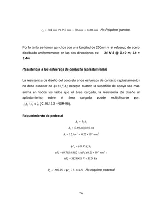76
mmld 704= > mmmmmm 1480701550 =− No Requiere gancho.
Por lo tanto se toman ganchos con una longitud de 250mm y el refuerzo de acero
distribuido uniformemente en las dos direcciones es: 34 N°5 @ 0.10 m, Lb =
3.4m
Resistencia a los esfuerzos de contacto (aplastamiento)
La resistencia de diseño del concreto a los esfuerzos de contacto (aplastamiento)
no debe exceder de 185.0 Afc
′φ ; excepto cuando la superficie de apoyo sea más
ancha en todos los lados que el área cargada, la resistencia de diseño al
aplastamiento sobre el área cargada puede multiplicarse por:
,2/ 12 ≤AA (C.10.13.2 –NSR-98).
Requerimiento de pedestal
cchbA =1
)50.0)(50.0(1 mmA =
262
1 1025.025.0 mmmA ×==
185.0 AfP cn ′= φφ
)1025.0)(21)(85.0)(7.0( 26
mmMPaPn ×=φ
kNNPn 31243124000 ==φ
kNPkNP nu 31241500 =<= φ No requiere pedestal
 