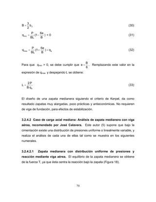 79
2b
2
3
B = (30)
)
B
6e
1(
BL
P
qmin −= = 0 (31)
amax q)
B
6e
1(
BL
P
q =+= (32)
Para que qmin = 0, se debe cumplir que
6
B
e = . Remplazando este valor en la
expresión de qmax y despejando L se obtiene:
aqB
P2
L = (33)
El diseño de una zapata medianera siguiendo el criterio de Kerpel, da como
resultado zapatas muy alargadas, poco prácticas y antieconómicas. No requieren
de viga de fundación, para efectos de estabilización.
3.2.4.2 Caso de carga axial mediana: Análisis de zapata medianera con viga
aérea, recomendado por José Calavera. Este autor (5) supone que bajo la
cimentación existe una distribución de presiones uniforme o linealmente variable, y
realiza el análisis de cada una de ellas tal como se muestra en los siguientes
numerales.
3.2.4.2.1 Zapata medianera con distribución uniforme de presiones y
reacción mediante viga aérea. El equilibrio de la zapata medianera se obtiene
de la fuerza T, ya que ésta centra la reacción bajo la zapata (Figura 18).
 