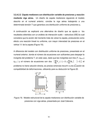 81
3.2.4.2.2 Zapata medianera con distribución variable de presiones y reacción
mediante viga aérea. Un diseño de zapata medianera siguiendo el modelo
descrito en el numeral anterior, concibe la viga aérea trabajando a una
determinada tensión T que garantiza una distribución uniforme de presiones q.
A continuación se explicará una alternativa de diseño que se ajusta a los
resultados obtenidos con un análisis de interacción suelo – estructura (ISE) la cual
considera que la acción del momento trata de volcar la zapata, produciendo como
efecto una reacción lineal no uniforme, con mayor intensidad de presiones en el
vértice “o” de la zapata (Figura 19).
A diferencia del modelo con distribución uniforme de presiones, presentado en el
numeral anterior, donde el número de ecuaciones son suficientes para despejar la
incógnita del problema T, en este caso, dado que las incógnitas son tres (T, qmax y
qmin ) y el número de ecuaciones son dos ( )( )∑∑ ==↑ 0My0)(F oy
, el
problema no tiene solución directa, es preciso entonces recurrir a una ecuación de
compatibilidad de deformaciones, utilizando para su deducción la Figura 20.
Figura 19. Modelo estructural de la zapata medianera con distribución variable de
presiones con viga aérea, presentada por José Calavera.
 