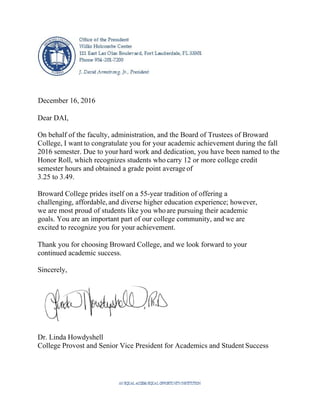  
 
 
 
 
 
 
 
December 16, 2016
Dear DAI,
On behalf of the faculty, administration, and the Board of Trustees of Broward
College, I want to congratulate you for your academic achievement during the fall
2016 semester. Due to yourhard work and dedication, you have been named to the
Honor Roll, which recognizes students who carry 12 or more college credit
semester hours and obtained a grade point average of
3.25 to 3.49.
Broward College prides itself on a 55-year tradition of offering a
challenging, affordable, and diverse higher education experience; however,
we are most proud of students like you whoare pursuing their academic
goals. You are an important part of our college community, and we are
excited to recognize you for your achievement.
Thank you for choosing Broward College, and we look forward to your
continued academic success.
Sincerely,
Dr. Linda Howdyshell
College Provost and Senior Vice President for Academics and Student Success
 
