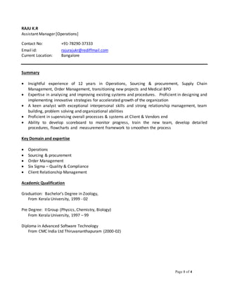 Page 1 of 4
RAJU K.R
Assistant Manager [Operations]
Contact No: +91-78290-37333
Email id: rajurajukr@rediffmail.com
Current Location: Bangalore
Summary
 Insightful experience of 12 years in Operations, Sourcing & procurement, Supply Chain
Management, Order Management, transitioning new projects and Medical BPO
 Expertise in analysing and improving existing systems and procedures. Proficient in designing and
implementing innovative strategies for accelerated growth of the organization
 A keen analyst with exceptional interpersonal skills and strong relationship management, team
building, problem solving and organizational abilities
 Proficient in supervising overall processes & systems at Client & Vendors end
 Ability to develop scoreboard to monitor progress, train the new team, develop detailed
procedures, flowcharts and measurement framework to smoothen the process
Key Domain and expertise
 Operations
 Sourcing & procurement
 Order Management
 Six Sigma – Quality & Compliance
 Client Relationship Management
Academic Qualification
Graduation: Bachelor’s Degree in Zoology,
From Kerala University, 1999 - 02
Pre Degree: IIGroup (Physics, Chemistry, Biology)
From Kerala University, 1997 – 99
Diploma in Advanced Software Technology
From CMC India Ltd Thiruvananthapuram (2000-02)
 