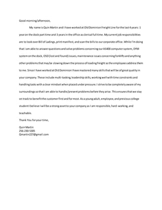 Good morning/afternoon,
My name isQuin Martin and I have workedat OldDominionFreightLine forthe last4 years: 1
yearon the dock part time and 3 yearsin the office asclerical full time.Mycurrentjob responsibilities
are to lookoverBill of Ladings,printmanifest,andscanthe billsto ourcorporate office.While I’mdoing
that I am able to answerquestionsandsolveproblemsconcerningourAS400 computersystem, DYM
systemonthe dock, OSD(lostand found) issues,maintenance issuesconcerningforkliftsandanything
otherproblems thatmaybe slowingdownthe processof loadingfreight asthe employeesaddressthem
to me.Since I have workedatOldDominionIhave masteredmanyskillsthatwill be of greatqualityin
your company.These include multi-tasking,leadershipskills,workingwellwithtime constraintsand
handlingtaskswithaclear mindsetwhenplacedunderpressure.I strive tobe completelyaware of my
surroundingssothatI am able to handle/preventproblemsbefore theyarise.Thisensuresthatwe stay
on track to benefitthe customerfirstandformost.Asa youngadult,employee,andpreviouscollege
studentIbelieve Iwill be astrongassetto yourcompanyas I am responsible,hard-working,and
teachable.
Thank You foryour time,
QuinMartin
256-230-5305
Qmartin227@gmail.com
 