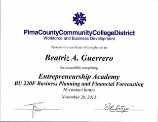 PimaCountyCommunityCollegeDistrict
Workforce and Business Development
Presents this certificate of completion to
Beatriz A. Guerrero
, for successfully completing
Entrepreneurship Academy
BU 220F Business Planning and Financial Forecasting
16 contact hours
November 20, 2013
Z
Interim Campus Ri;^ident
 