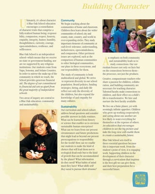 U
ltimately, it’s about character.
A Blue Oak School education
encourages a constellation
of character traits that comprise a
fully-realized human being: responsi-
bility, compassion, respect, honesty,
empathy, integrity, humor, humility,
thoughtfulness, curiosity, courage,
open-mindedness, resilience, and
selflessness.
Blue Oak School is an independent
school—which means that we receive
no state or government funding, nor
are we supported by any religious
institutions. Our students come from
Napa, Sonoma, and Solano Counties.
In order to mirror the make-up of the
community in which we teach, the
School provides generous financial
aid. The degree of our commitment
to financial aid sets us apart from
the great majority of independent
schools.
Two areas of inquiry are central to
a Blue Oak education: community
and sustainability.
Community
We begin teaching about the
communities of home and classroom.
Children then learn about the wider
communities of school, city and
county, state, country, and world in
ever-expanding circles. They study
important elements of community at
each level: tolerance, understanding,
inclusiveness, open-mindedness,
and compassion. Other pertinent
issues are explored, such as the
comparison of human communities
to other biological communities,
our place in these ecosystems, and
our responsibility for them.
The study of community is both
multicultural and global. We strive
to represent diversity in our school
population. Board policies, funding
strategies, hiring, and daily life
reflect not only the diversity of
the children, but also expand the
knowledge of and empathy for
many cultures.
Sustainability
Our curriculum and school culture
address broad questions and consider
possible answers in daily routines.
What can be learned from history
or science that enables us to envision
sustainable human enterprises?
What can we learn from our present
circumstances and future predictions
that might lead us beyond our present
preoccupations to responsibility
for the world? How can we enable
our students to make the kind of
choices that will lead them not to
ecological dead-ends but to the kind
of growth that can be accommodated
by the planet? What information
do they need? What habits of mind
must they have? What skills will
they need to pursue their dreams?
A
n emphasis on both community
and sustainability leads us to
study connections. Our cur-
riculum focuses not only on facts but
on the connections between them—
the processes, not just the products.
Creative, compassionate teachers who
share a passion for children, collabo-
ration, and building community are
necessary for teaching character.
Talented faculty make connections to
children, and their effect on a child’s
life is transformative. We hire and
nurture the best faculty available.
We live on a finite planet, yet with
seemingly infinite appetites. Children
who grow up working cooperatively
and caring about one another are
less likely to want everything for
themselves at the expense of others.
An education that encourages
children to see the big picture and
take the long view will enable them
to create a sustainable future.
Blue Oak School sets itself to
these essential questions because
this is important work. From the
student’s point of view, it is engaging
work. Supporting children in the
development of their character
through a curriculum that inspires
is the best gift we can give them,
and their best preparation for a
successful future.
Building Character
 