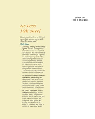 ac-cess
[ák séss]
[14th century. Directly or via Old French
acces < Latin accessus, past participle
of accedere “come near”
Definition:
1. a means of entering or approaching
a place. Blue Oak School provides
financial assistance to over 30% of
our families so that our student body
reflects the community of Napa and
the North Bay (compared to a 16%
national average for independent
schools). By educating children
in an environment that embodies
the richness and variety of our
world, we give them the tools to be
thoughtful and tolerant citizens.
A diverse student body enriches and
promotes responsible leadership.
2. the opportunity or right to experience
or make use of something. Our
thoughtful teachers, leaders, and
parents work together to provide
a learning environment in which
students are able to explore, create,
share, and discover as they mature.
3. the right or opportunity to meet
somebody. Our students become
confident, aware, and inquisitive
exploring first themselves and then
others in an environment that
reflects the world at large. We
develop programs that further
children’s knowledge and ability to
collaborate in a complex world.
printer note:
this is a half page
 