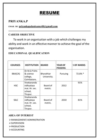 RESUME
PRIYANKA.P
EMAIL ID: priyankapalanisamy48@gmail.com
CAREER OBJECTIVE
To work in an organisation with a job which challenges my
ability and work in an effective manner to achieve the goal of the
organisation.
EDUCATIONAL QUALIFICATION
COURSES INSTITUTION BOARD YEAR OF
PASSING
% OF MARKS
BBA(CA)
Dr.N.G.P Arts
& science
college,
Coimbatore.
Bharathiar
University.
Pursuing 72.8% *
HSC
Vivekananda
vidhyalaya
mat. Hr. sec.
school,
Tirupur.
Board of
metric.
2012
91%
SSLC
Vivekananda
vidhyalaya
mat. Hr .sec.
school,
Tirupur.
Board of
metric.
2010 81%
AREA OF INTEREST
MANAGEMENT/ ADMINISTRATION
SUPERVISION
PRODUCTION
ACCOUNTING
 