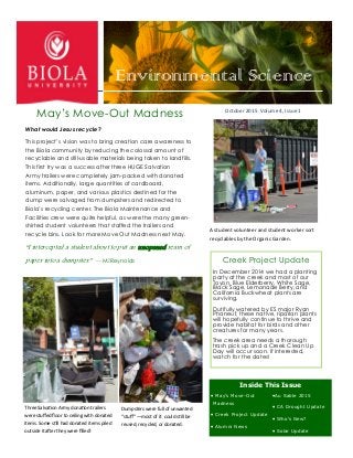 Environmental Science
October 2015 Volume 4, Issue 1
May’s Move-Out Madness
What would Jesus recycle?
This project’s vision was to bring creation care awareness to
the Biola community by reducing the colossal amount of
recyclable and still-usable materials being taken to landfills.
This first try was a success after three HUGE Salvation
Army trailers were completely jam-packed with donated
items. Additionally, large quantities of cardboard,
aluminum, paper, and various plastics destined for the
dump were salvaged from dumpsters and redirected to
Biola’s recycling center. The Biola Maintenance and
Facilities crew were quite helpful, as were the many green-
shirted student volunteers that staffed the trailers and
recycle bins. Look for more Move Out Madness next May.
“I intercepted a student about to put an unopened ream of
paper into a dumpster.” —McReynolds
 May’s Move-Out
Madness
 Creek Project Update
 Alumni News
Au Sable 2015
 CA Drought Update
 Who’s New?
 Solar Update
Creek Project Update
In December 2014 we had a planting
party at the creek and most of our
Toyon, Blue Elderberry, White Sage,
Black Sage, Lemonade Berry, and
California Buckwheat plants are
surviving.
Dutifully watered by ES major Ryan
Phaneuf, these native, riparian plants
will hopefully continue to thrive and
provide habitat for birds and other
creatures for many years.
The creek area needs a thorough
trash pick up and a Creek Clean Up
Day will occur soon. If interested,
watch for the dates!
Three Salvation Army donation trailers
were stuffed floor to ceiling with donated
items. Some still had donated items piled
outside it after they were filled!
Dumpsters were full of unwanted
“stuff” —most of it could still be
reused, recycled, or donated.
Inside This Issue
A student volunteer and student worker sort
recyclables by the Organic Garden.
 