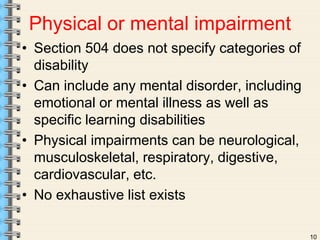 Physical or mental impairment 
• Section 504 does not specify categories of 
disability 
• Can include any mental disorder, including 
emotional or mental illness as well as 
specific learning disabilities 
• Physical impairments can be neurological, 
musculoskeletal, respiratory, digestive, 
cardiovascular, etc. 
• No exhaustive list exists 
10 
 