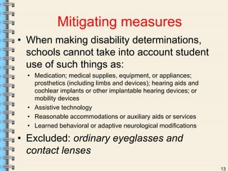 13 
Mitigating measures 
• When making disability determinations, 
schools cannot take into account student 
use of such things as: 
• Medication; medical supplies, equipment, or appliances; 
prosthetics (including limbs and devices); hearing aids and 
cochlear implants or other implantable hearing devices; or 
mobility devices 
• Assistive technology 
• Reasonable accommodations or auxiliary aids or services 
• Learned behavioral or adaptive neurological modifications 
• Excluded: ordinary eyeglasses and 
contact lenses 
 