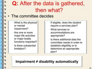 16 
Q: After the data is gathered, 
then what? 
• The committee decides 
• What is the physical 
or mental 
impairment? 
• Are one or more 
major life activities 
or major bodily 
functions impacted? 
• Is there substantial 
limitation? 
• If eligible, does the student 
require a services plan? 
• What services or 
accommodations are 
appropriate? 
• Is there additional data the 
committee needs in order to 
establish eligibility or to 
determine an appropriate 
plan? 
Impairment ≠ disability automatically 
 