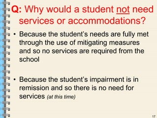 Q: Why would a student not need 
services or accommodations? 
• Because the student’s needs are fully met 
17 
through the use of mitigating measures 
and so no services are required from the 
school 
• Because the student’s impairment is in 
remission and so there is no need for 
services (at this time) 
 