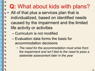 19 
Q: What about kids with plans? 
• All of that plus a services plan that is 
individualized, based on identified needs 
caused by the impairment and the limited 
life activity or activities 
– Curriculum is not modified 
– Evaluation data forms the basis for 
accommodation decisions 
• The need for the accommodation must arise from 
the impairment and isn’t tied to the need to pass a 
statewide assessment later in the year 
 