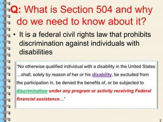 2 
Q: What is Section 504 and why 
do we need to know about it? 
• It is a federal civil rights law that prohibits 
discrimination against individuals with 
disabilities 
“No otherwise qualified individual with a disability in the United States 
…shall, solely by reason of her or his disability, be excluded from 
the participation in, be denied the benefits of, or be subjected to 
discrimination under any program or activity receiving Federal 
financial assistance…” 
 