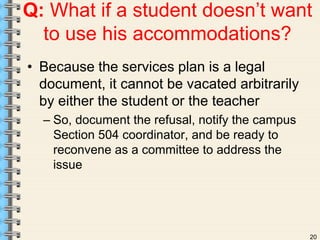 Q: What if a student doesn’t want 
20 
to use his accommodations? 
• Because the services plan is a legal 
document, it cannot be vacated arbitrarily 
by either the student or the teacher 
– So, document the refusal, notify the campus 
Section 504 coordinator, and be ready to 
reconvene as a committee to address the 
issue 
 