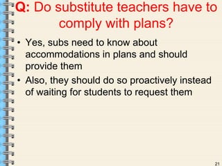 Q: Do substitute teachers have to 
21 
comply with plans? 
• Yes, subs need to know about 
accommodations in plans and should 
provide them 
• Also, they should do so proactively instead 
of waiting for students to request them 
 