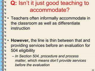 22 
Q: Isn’t it just good teaching to 
accommodate? 
• Teachers often informally accommodate in 
the classroom as well as differentiate 
instruction 
• However, the line is thin between that and 
providing services before an evaluation for 
504 eligibility 
– In Section 504, procedure and process 
matter, which means don’t provide services 
before the evaluation 
 