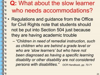 23 
Q: What about the slow learner 
who needs accommodations? 
• Regulations and guidance from the Office 
for Civil Rights note that students should 
not be put into Section 504 just because 
they are having academic trouble 
– “Children in need of remedial instruction, such 
as children who are behind a grade level or 
who are ‘slow learners’ but who have not 
been diagnosed as having a specific learning 
disability or other disability are not considered 
persons with disabilities.” OCR Handbook, pp. 70-71 
 