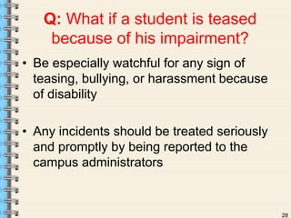 28 
Q: What if a student is teased 
because of his impairment? 
• Be especially watchful for any sign of 
teasing, bullying, or harassment because 
of disability 
• Any incidents should be treated seriously 
and promptly by being reported to the 
campus administrators 
 