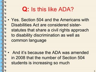 3 
Q: Is this like ADA? 
• Yes. Section 504 and the Americans with 
Disabilities Act are considered sister-statutes 
that share a civil rights approach 
to disability discrimination as well as 
common language 
• And it’s because the ADA was amended 
in 2008 that the number of Section 504 
students is increasing so much 
 