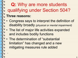 9 
Q: Why are more students 
qualifying under Section 504? 
Three reasons: 
• Congress says to interpret the definition of 
disability broadly (physical or mental impairment) 
• The list of major life activities expanded 
and includes bodily functions 
• The determination of “substantial 
limitation” has changed and a new 
mitigating measures rule added 
. 
 