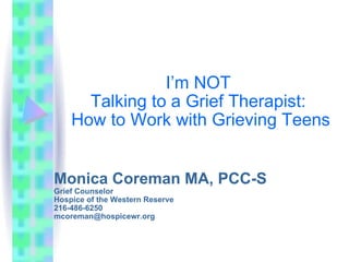 I’m NOT  Talking to a Grief Therapist:  How to Work with Grieving Teens Monica Coreman MA, PCC-S Grief Counselor Hospice of the Western Reserve 216-486-6250 [email_address] 