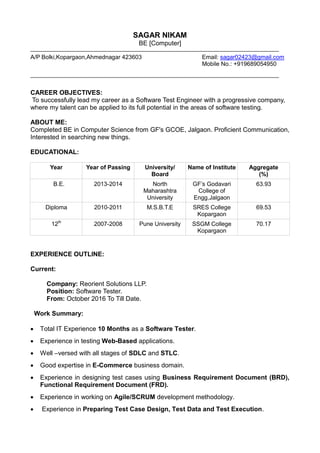 SAGAR NIKAM
BE [Computer]
A/P Bolki,Kopargaon,Ahmednagar 423603 Email: sagar02423@gmail.com
Mobile No.: +919689054950
CAREER OBJECTIVES:
To successfully lead my career as a Software Test Engineer with a progressive company,
where my talent can be applied to its full potential in the areas of software testing.
ABOUT ME:
Completed BE in Computer Science from GF's GCOE, Jalgaon. Proficient Communication,
Interested in searching new things.
EDUCATIONAL:
Year Year of Passing University/
Board
Name of Institute Aggregate
(%)
B.E. 2013-2014 North
Maharashtra
University
GF’s Godavari
College of
Engg,Jalgaon
63.93
Diploma 2010-2011 M.S.B.T.E SRES College
Kopargaon
69.53
12th
2007-2008 Pune University SSGM College
Kopargaon
70.17
EXPERIENCE OUTLINE:
Current:
Company: Reorient Solutions LLP.
Position: Software Tester.
From: October 2016 To Till Date.
Work Summary:
 Total IT Experience 10 Months as a Software Tester.
 Experience in testing Web-Based applications.
 Well –versed with all stages of SDLC and STLC.
 Good expertise in E-Commerce business domain.
 Experience in designing test cases using Business Requirement Document (BRD),
Functional Requirement Document (FRD).
 Experience in working on Agile/SCRUM development methodology.
 Experience in Preparing Test Case Design, Test Data and Test Execution.
 