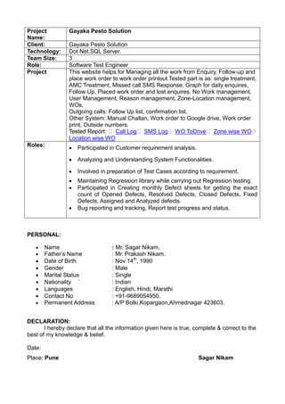 Project
Name:
Gayaka Pesto Solution
Client: Gayaka Pesto Solution
Technology: Dot Net,SQL Server.
Team Size: 3
Role: Software Test Engineer
Project This website helps for Managing all the work from Enquiry, Follow-up and
place work order to work order printout.Tested part is as: single treatment,
AMC Treatment, Missed call SMS Response, Graph for daily enquires,
Follow Up, Placed work order and lost enquires. No Work management,
User Management, Reason management, Zone-Location management,
WOs,
Outgoing calls: Follow Up list, confirmation list,
Other System: Manual Challan, Work order to Google drive, Work order
print, Outside numbers.
Call Log SMS Log WO ToDrive Zone wise WO
Location wise WO
Roles:  Participated in Customer requirement analysis.
 Analyzing and Understanding System Functionalities.
 Involved in preparation of Test Cases according to requirement.
 Maintaining Regression library while carrying out Regression testing.
 Participated in Creating monthly Defect sheets for getting the exact
count of Opened Defects, Resolved Defects, Closed Defects, Fixed
Defects, Assigned and Analyzed defects.
 Bug reporting and tracking, Report test progress and status.
PERSONAL:
 Name : Mr. Sagar Nikam.
 Father’s Name : Mr. Prakash Nikam.
 Date of Birth : Nov 14th
, 1990
 Gender : Male
 Marital Status : Single
 Nationality ` : Indian
 Languages : English, Hindi, Marathi
 Contact No : +91-9689054950.
 Permanent Address : A/P Bolki,Kopargaon,Ahmednagar 423603.
DECLARATION:
I hereby declare that all the information given here is true, complete & correct to the
best of my knowledge & belief.
Date:
Place: Pune Sagar Nikam
 