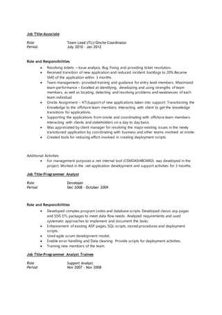 Job Title-Associate
Role Team Lead (TL)/Onsite Coordinator
Period July 2010 – Jan 2012
Role and Responsibilities
 Resolving tickets – Issue analysis, Bug Fixing and providing ticket resolution.
 Received transition of new application and reduced incident backlogs to 20%.Became
SME of the application within 3 months.
 Team management– provided training and guidance for entry level members. Maximized
team performance – Excelled at identifying, developing and using strengths of team
members, as well as locating, detecting and resolving problems and weaknesses of each
team individual.
 Onsite Assignment – KTSupport of new applications taken into support. Transitioning the
Knowledge to the offshore team members. Interacting with client to get the knowledge
transitions for applications.
 Supporting the applications from onsite and coordinating with offshore team members.
Interacting with clients and stakeholders on a day to day basis.
 Was appreciated by client manager for resolving the major existing issues in the newly
transitioned application by coordinating with business and other teams involved at onsite.
 Created tools for reducing effort involved in creating deployment scripts.
Additional Activities
 For management purposes a .net internal tool (CSMDASHBOARD) was developed in the
project. Worked in the .net application development and support activities for 3 months.
Job Title-Programmer Analyst
Role Developer
Period Dec 2008 – October 2009
Role and Responsibilities
 Developed complex program codes and database scripts. Developed classic asp pages
and SSIS ETL packages to meet data flow needs. Analyzed requirements and used
systematic approaches to implement and document the tasks.
 Enhancement of existing ASP pages, SQL scripts, stored procedures and deployment
scripts.
 Used agile scrum development model.
 Enable error handling and Data cleaning. Provide scripts for deployment activities.
 Training new members of the team.
Job Title-Programmer Analyst Trainee
Role Support Analyst
Period Nov 2007 – Nov 2008
 