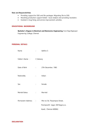 Role and Responsibilities
 Providing support for SSIS and Dts packages. Migrating Dts to SSIS.
 Resolving production support tickets- Issue analysis and providing resolution.
 Involved in bug fixing and service improvement activities.
EDUCATIONAL BACKGROUND
Bachelor’s Degree in Electrical and Electronics Engineering from Raja Rajeswari
Engineering College, Chennai
PERSONAL DETAILS
Name : Aathira S
Father’s Name : C Selvaraj
Date of Birth : 27th December, 1985
Nationality : Indian
Sex : Female
Marital Status : Married
Permanent Address : Plot no 56, Thazampoo Street,
Poompozhil nagar, SM Nagar p.o,
Avadi, Chennai-600062.
DECLARATION
 