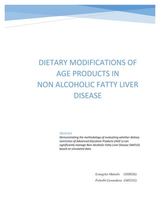 DIETARY MODIFICATIONS OF
AGE PRODUCTS IN
NON ALCOHOLIC FATTY LIVER
DISEASE
Abstract
Demonstrating the methodology of evaluating whether dietary
restriction of Advanced Glycation Products (AGE’s) can
significantly manage Non-Alcoholic Fatty Liver Disease (NAFLD)
based on simulated data.
Evangelos Matselis (3508326)
Pulasthi Gunasekara (3492351)
 