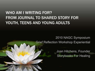 Who am I writing for? From Journal to Shared Story for Youth, Teens and Young Adults 2010 NAGC Symposium  Grief Reflection Workshop Experiential  Joan Hitchens, Founder Storybooks For Healing 