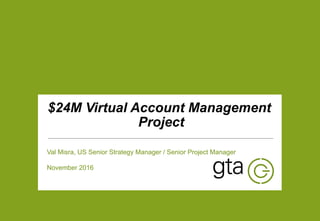 | 1
v
$24M Virtual Account Management
Project
Val Misra, US Senior Strategy Manager / Senior Project Manager
November 2016
 