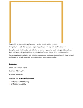 Responsible for accommodating all guests at a function while circulating the room.
Anticipating the needs of all guests and responding politely to their request in a efficient manner.
Set up for events which included but not limited to, carrying trays,serving guests putting on table cloths and
place settings, arranging table placements, putting up buffets, and clean up at the event's conclusion.
Maintained good communication skills with diverse populations, following directions effectively met all physical
demands of the job and adjusted to last minute changes with a positive attitude.
Education
Atlanta Area Technical College
Certificate of Culinary Arts
Hospitality Management
Awards and Acknowledgements
▪ Certifications in T.I.P.S training
▪ Certifications in hospitality
4
 