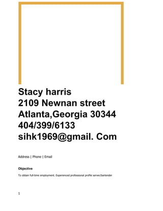 Stacy harris
2109 Newnan street
Atlanta,Georgia 30344
404/399/6133
sihk1969@gmail. Com
Address | Phone | Email
Objective
To obtain full-time employment. Experienced professional profile server/bartender
1
 