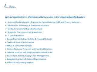 We hold specialization in offering consultancy services in the following diversified sectors:
 Automobiles &Industrial – Engineering, Manufacturing, R&D and Process Industries
 Information Technology & Telecommunications
 Media, Entertainment & Advertisement
 Hospitals, Pharmaceuticals & Medicine
 IT Enabled Services
 Consulting, Marketing, Banking & Financial Services
 Textiles & Garments Industries
 FMCG & Consumer Durables
 Human Resource Personnel and Industrial Relations.
 Security services- including corporate and industrial
 Real Estate, Retail & Supply Chain Management.
 Education Institutes & Related Organizations.
 Offshore and crewing services
APlacement and HR Services LLP
bhang
 