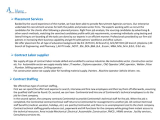 APlacement and HR Services LLP
bhang
 Placement Services
Backed by the sound experience of the market, we have been able to provide Recruitment Agencies services. Our enterprise
undertake this recruitment services for both the public and private sector firms. The experts working with us recruit the
candidates for the clients after following a planned process. Right from job analysis, the sourcing candidates by advertising &
other search methods, matching the searched candidates profile with job requirements, screening individuals using testing and
lateral hiring to on-boarding all the tasks are done by our experts in an efficient manner. Professionals provided by our firm aid
patrons in increasing their business capability and get fit with patrons' workforce and office culture.
We offer placement for all type of education background like B.E /B.TECH ( All branch's) ,M.E/M.TECH (All branch ),Diploma ( All
branch of Engineering and Pharmacy ) ,All ITI trade , NCVT , BSc ,BCA ,BBA ,B.A , B.com , MBA ,MSc ,M.A ,B.Ed , D.Ed etc.
 Contract Labor supplier
We supply all type of contract labor include skilled and unskilled to various industries like Automobile sector ,Construction sector
etc. For Automobile sector we supply mostly labor ,ITI worker , Diploma operator , CNC Operator ,VMC operator , Welder ,Fitter
, Plumber ,Milling operator ,Drilling operator .
For construction sector we supply labor for handling material supply ,Painters , Machine operator ,Vehicle drivers etc.
 Contract Staffing
We offered two type of contract staffing ,
First we can spend the effort and expense to search, interview and hire new employees and then lay them off afterwards, assuming
the qualified staff can be found. Or, second, we can have Continental and hire one of Continental's technical employees to do the
job for client company.
In the second option, the company contracts Continental to provide Continental's technical staff for the job. When the job is
completed, the Continental contract technical staff returns to Continental for reassignment to another job. All contract technical
staff benefits (medical, vacation, holidays, etc.) are paid by Continental, and there is no unemployment cost to the client company.
Contract technical staffing greatly reduces cost, paperwork and HR functions for the company while giving them instant access to
the technical resources .Area include Mechanical ,Electrical ,Automobile ,Construction ,FMCG , HRMS services , facility services ,
Consultancy services etc.
 