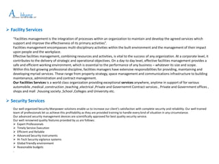 APlacement and HR Services LLP
bhang
 Facility Services
“Facilities management is the integration of processes within an organization to maintain and develop the agreed services which
support and improve the effectiveness of its primary activities”.
Facilities management encompasses multi-disciplinary activities within the built environment and the management of their impact
upon people and the workplace.
Effective facilities management, combining resources and activities, is vital to the success of any organization. At a corporate level, it
contributes to the delivery of strategic and operational objectives. On a day-to day level, effective facilities management provides a
safe and efficient working environment, which is essential to the performance of any business – whatever its size and scope.
Within this fast growing professional discipline, facilities managers have extensive responsibilities for providing, maintaining and
developing myriad services. These range from property strategy, space management and communications infrastructure to building
maintenance, administration and contract management.
Our Facilities Services is a world class organization providing exceptional services anywhere, anytime in support of for various
automobile ,medical ,construction ,teaching ,electrical ,Private and Governemnt Contract services , Private and Government offices ,
shops and mall ,housing society ,School ,Colleges and University etc.
 Security Services
Our well organized Security Manpower solutions enable us to increase our client’s satisfaction with complete security and reliability. Our well trained
team of professionals let us achieve this profitability as they are provided training to handle every kind of situation in any circumstance.
Our advanced security management devices are scientifically approved for best quality security service.
Our well renowned quality features provided by us are follows:
 Expert Professionals
 Timely Service Execution
 Efficient and Reliable
 Advanced Security Instruments
 Hi-Tech Security vigilance systems
 Global friendly environment
 Reasonable budgets
.
 
