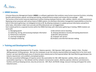 APlacement and HR Services LLP
bhang
 HRMS Services
A Human Resources Management System (HRMS) is a software application that combines many human resources functions, including
benefits administration, payroll, recruiting and training, and performance analysis and review into one package. ... HRIS.
The function of the human resources department involves tracking employee histories, skills, abilities, salaries, and accomplishments.
Replacing certain processes with various levels of HRMS systems can distribute information management responsibilities so that the
bulk of information gathering is not delegated strictly to HR. By allowing employees to update personal information and perform
other tasks, information is kept more accurate and HR professionals are not bogged down.
Each module performs a separate function within the HRMS that helps with information gathering or tracking. HRMS modules can
assist with:
1] Managing payroll 2] Recruitment and on boarding
3] Gathering, storing, and accessing employee information 4] Keeping attendance records and tracking absenteeism
5] Performance evaluation 6] Benefits administration
7] Learning management 8] Employee self-service
9] Employee scheduling 10] Analytics and informed decision making
 Training and Development Program
We offer training and development for ITI worker , Diploma operator , CNC Operator ,VMC operator , Welder ,Fitter , Plumber
,Milling operator ,Drilling operator . We train the manpower as per the industry required skilled and supply them to for client work
location .we have identified weak areas of industries were industry lack to find required skilled. We have filled the gap between the
industry requirement and unskilled ,unemployed workers .
We have successfully fulfilled gays of majories sectors like automobiles for CNC ,VMC Operator ,welders ,fitters ,plumbers etc ,
automobiles repairing ( i.e. Two wheeler and four wheeler ) Construction sectors , Machine operator ,Electrical and electronics ,
Facilities and House keeping services ,Security services etc . ERP ,TALLY ,AUTOCAD ,Design ,Account training and Support for varies
industrial sector .
 