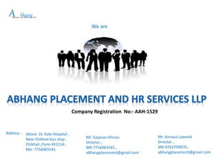 We are
APlacement and HR Services LLP
bhang
Mr. Gajanan Khirao
Director ,
M0-7756065541 ,
abhangplacement@gmail.com
Address : Above Dr. Kale Hospital ,
Near Chikhali bus stop ,
Chikhali ,Pune 412114 .
Mo- 7756065541
Mr. Annaso Lawand
Director ,
M0-9762799070 ,
abhangplacement@gmail.com
Company Registration No:- AAH-1529
 