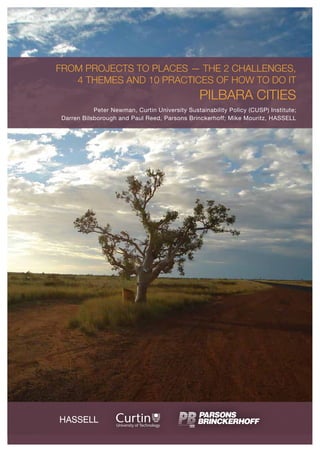 FROM PROJECTS TO PLACES — THE 2 CHALLENGES,
4 THEMES AND 10 PRACTICES OF HOW TO DO IT
PILBARA CITIES
Peter Newman, Curtin University Sustainability Policy (CUSP) Institute;
Darren Bilsborough and Paul Reed, Parsons Brinckerhoff; Mike Mouritz, HASSELL
 