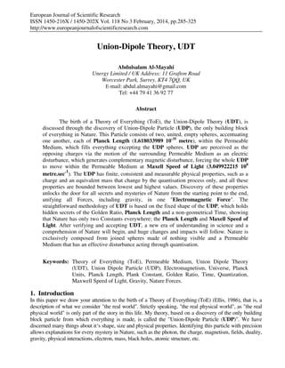 European Journal of Scientific Research
ISSN 1450-216X / 1450-202X Vol. 118 No 3 February, 2014, pp.285-325
http://www.europeanjournalofscientificresearch.com
Union-Dipole Theory, UDT
Abdulsalam Al-Mayahi
Unergy Limited / UK Address: 11 Grafton Road
Worcester Park, Surrey, KT4 7QQ, UK
E-mail: abdul.almayahi@gmail.com
Tel: +44 79 41 36 92 77
Abstract
The birth of a Theory of Everything (ToE), the Union-Dipole Theory (UDT), is
discussed through the discovery of Union-Dipole Particle (UDP), the only building block
of everything in Nature. This Particle consists of two, united, empty spheres, accentuating
one another, each of Planck Length (1.618033989 10-35
metre), within the Permeable
Medium, which fills everything excepting the UDP spheres. UDP are perceived as the
opposing charges via the motion of the surrounding Permeable Medium as an electric
disturbance, which generates complementary magnetic disturbance, forcing the whole UDP
to move within the Permeable Medium at Maxell Speed of Light (3.049922215 108
metre.sec-1
). The UDP has finite, consistent and measurable physical properties, such as a
charge and an equivalent mass that change by the quantisation process only, and all these
properties are bounded between lowest and highest values. Discovery of these properties
unlocks the door for all secrets and mysteries of Nature from the starting point to the end,
unifying all Forces, including gravity, in one "Electromagnetic Force". The
straightforward methodology of UDT is based on the fixed shape of the UDP, which holds
hidden secrets of the Golden Ratio, Planck Length and a non-geometrical Time, showing
that Nature has only two Constants everywhere; the Planck Length and Maxell Speed of
Light. After verifying and accepting UDT, a new era of understanding in science and a
comprehension of Nature will begin, and huge changes and impacts will follow. Nature is
exclusively composed from joined spheres made of nothing visible and a Permeable
Medium that has an effective disturbance acting through quantisation.
Keywords: Theory of Everything (ToE), Permeable Medium, Union Dipole Theory
(UDT), Union Dipole Particle (UDP), Electromagnetism, Universe, Planck
Units, Planck Length, Plank Constant, Golden Ratio, Time, Quantization,
Maxwell Speed of Light, Gravity, Nature Forces.
1. Introduction
In this paper we draw your attention to the birth of a Theory of Everything (ToE) (Ellis, 1986), that is, a
description of what we consider "the real world". Strictly speaking, "the real physical world", as "the real
physical world" is only part of the story in this life. My theory, based on a discovery of the only building
block particle from which everything is made, is called the "Union-Dipole Particle (UDP)". We have
discerned many things about it‘s shape, size and physical properties. Identifying this particle with precision
allows explanations for every mystery in Nature, such as the photon, the charge, magnetism, fields, duality,
gravity, physical interactions, electron, mass, black holes, atomic structure, etc.
 