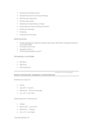  Deciding and initiating action
 Entrepreneurial and commercial thinking
 Planning and organising
 Working with people
 Adapting and responding to change
 Presenting and communicating information
 Writing and reporting
 Analysing
 Creating and innovating
CERTIFICATEs
 Quality Management Systems Auditor/Lead Auditor (ISO 9001) Certificate Serial No.
LA2/13/SA/43468
 Six Sigma (Level one)
 Regulatory Exam 1
 Coaching Accreditation Level II
TECHNICAL PLATFORM
 MS Word
 MS Excel
 MS PowerPoint
Continues on following page
WORK EXPERIENCE SUMMARY & REFERENCES
Performance Coach (5)
 All Life
 July 2015 – Current
 Reference – Emsme Vermeulen
 Tel: +27 11 301 7451
Quality Assurance Technician (4)
 Hollard
 March 2010 – June 2015
 Reference – P Msiya
 Tel: +27 11 351 5000
Training/Facilitator (3)
 