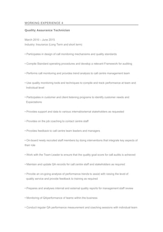 WORKING EXPERIENCE 4
Quality Assurance Technician
March 2010 – June 2015
Industry: Insurance (Long Term and short term)
• Participates in design of call monitoring mechanisms and quality standards
• Compile Standard operating procedures and develop a relevant Framework for auditing
• Performs call monitoring and provides trend analysis to call centre management team
• Use quality monitoring tools and techniques to compile and track performance at team and
Individual level
• Participates in customer and client listening programs to identify customer needs and
Expectations
• Provides support and data to various internal/external stakeholders as requested
• Provides on the job coaching to contact centre staff
• Provides feedback to call centre team leaders and managers
• On-board newly recruited staff members by doing interventions that integrate key aspects of
their role
• Work with the Team Leader to ensure that the quality goal score for call audits is achieved
• Maintain and update QA records for call centre staff and stakeholders as required
• Provide an on-going analysis of performance trends to assist with raising the level of
quality service and provide feedback to training as required
• Prepares and analyses internal and external quality reports for management staff review
• Monitoring of QAperformance of teams within the business
• Conduct regular QA performance measurement and coaching sessions with individual team
 