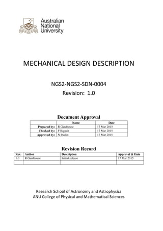 MECHANICAL DESIGN DESCRIPTION
NGS2-NGS2-SDN-0004
Revision: 1.0
Document Approval
Name Date
Prepared by: R Gardhouse 17 Mar 2015
Checked by: F Rigault 17 Mar 2015
Approved by: N Paulin 17 Mar 2015
Revision Record
Rev. Author Description Approval & Date
1.0 R Gardhouse Initial release 17 Mar 2015
Research School of Astronomy and Astrophysics
ANU College of Physical and Mathematical Sciences
 