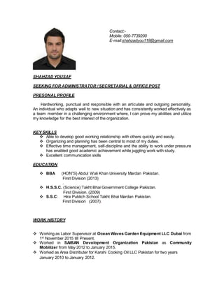 SHAHZAD YOUSAF
SEEKING FOR ADMINISTRATOR / SECRETARIAL & OFFICE POST
PRESONAL PROFILE
Hardworking, punctual and responsible with an articulate and outgoing personality.
An individual who adapts well to new situation and has consistently worked effectively as
a team member in a challenging environment where, I can prove my abilities and utilize
my knowledge for the best interest of the organization.
KEY SKILLS
 Able to develop good working relationship with others quickly and easily.
 Organizing and planning has been central to most of my duties.
 Effective time management, self-discipline and the ability to work under pressure
has enabled good academic achievement while juggling work with study.
 Excellent communication skills
EDUCATION
 BBA (HON”S) Abdul Wali Khan University Mardan Pakistan.
First Division (2013)
.
 H.S.S.C. (Science) Takht Bhai Government College Pakistan.
First Division. (2009)
 S.S.C: Hira Publich School Takht Bhai Mardan Pakistan.
First Division (2007).
WORK HISTORY
 Working as Labor Supervisor at Ocean Waves Garden Equipment LLC Dubai from
1st
November 2015 till Present.
 Worked in SAIBAN Development Organization Pakistan as Community
Mobilizer from May 2012 to January 2015.
 Worked as Area Distributer for Karahi Cooking Oil LLC Pakistan for two years
January 2010 to January 2012.
Contact:-
Mobile: 050-7739200
E-mail:shahzadyou118@gmail.com
 