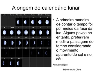 A origem do calendário lunar
● A primeira maneira
de contar o tempo foi
por meios da fase da
lua. Alguns povos no
entanto, preferiram
medir a passagem do
tempo considerando
o movimento
aparente do sol e no
céu.
Klick educaçao
Helen e Ana Clara
 