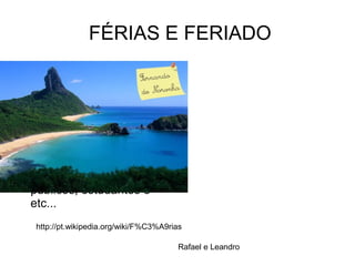 FÉRIAS E FERIADO
● A palavra feriado vem da
palavra latina feriatus,que
é o particípio passado do
verbo ferior,que
significava'descansar do
trabalho'. Férias designa o
período de descanso a
que tem direito
empregados,servidores
públicos, estudantes e
etc...
http://pt.wikipedia.org/wiki/F%C3%A9rias
Rafael e Leandro
 