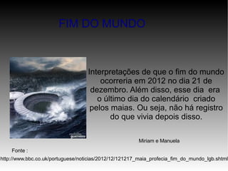Interpretações de que o fim do mundo
ocorreria em 2012 no dia 21 de
dezembro. Além disso, esse dia era
o último dia do calendário criado
pelos maias. Ou seja, não há registro
do que vivia depois disso.
Fonte :
http://www.bbc.co.uk/portuguese/noticias/2012/12/121217_maia_profecia_fim_do_mundo_lgb.shtml
FIM DO MUNDO
Miriam e Manuela
 
