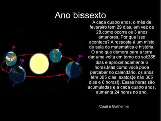 Ano bissexto
A cada quatro anos, o mês de
fevereiro tem 29 dias, em vez de
28,como ocorre os 3 anos
anteriores. Por que isso
acontece? A resposta é um misto
de aula de matemática e história.
O ano que demora para a terra
dar uma volta em torno do sol:365
dias e aproximadamente 6
horas.Mas,como você pode
perceber no calendário, os anos
têm 365 dias exatos{e não 365
dias e 6 horas!}. Essas horas são
acumuladas e,a cada quatro anos,
aumenta 24 horas no ano.
Cauã e Guilherme
 